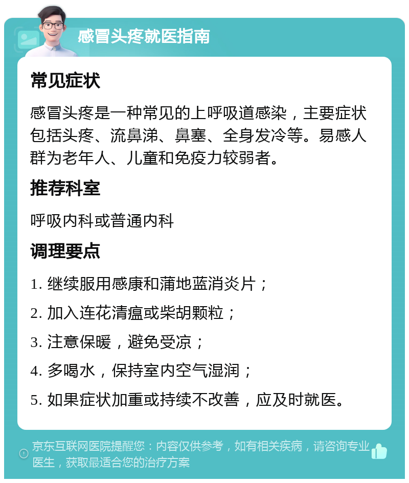 感冒头疼就医指南 常见症状 感冒头疼是一种常见的上呼吸道感染，主要症状包括头疼、流鼻涕、鼻塞、全身发冷等。易感人群为老年人、儿童和免疫力较弱者。 推荐科室 呼吸内科或普通内科 调理要点 1. 继续服用感康和蒲地蓝消炎片； 2. 加入连花清瘟或柴胡颗粒； 3. 注意保暖，避免受凉； 4. 多喝水，保持室内空气湿润； 5. 如果症状加重或持续不改善，应及时就医。