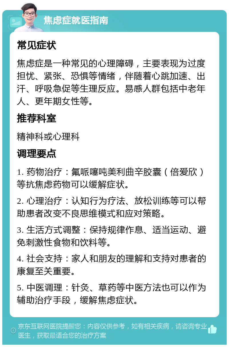 焦虑症就医指南 常见症状 焦虑症是一种常见的心理障碍，主要表现为过度担忧、紧张、恐惧等情绪，伴随着心跳加速、出汗、呼吸急促等生理反应。易感人群包括中老年人、更年期女性等。 推荐科室 精神科或心理科 调理要点 1. 药物治疗：氟哌噻吨美利曲辛胶囊（倍爱欣）等抗焦虑药物可以缓解症状。 2. 心理治疗：认知行为疗法、放松训练等可以帮助患者改变不良思维模式和应对策略。 3. 生活方式调整：保持规律作息、适当运动、避免刺激性食物和饮料等。 4. 社会支持：家人和朋友的理解和支持对患者的康复至关重要。 5. 中医调理：针灸、草药等中医方法也可以作为辅助治疗手段，缓解焦虑症状。