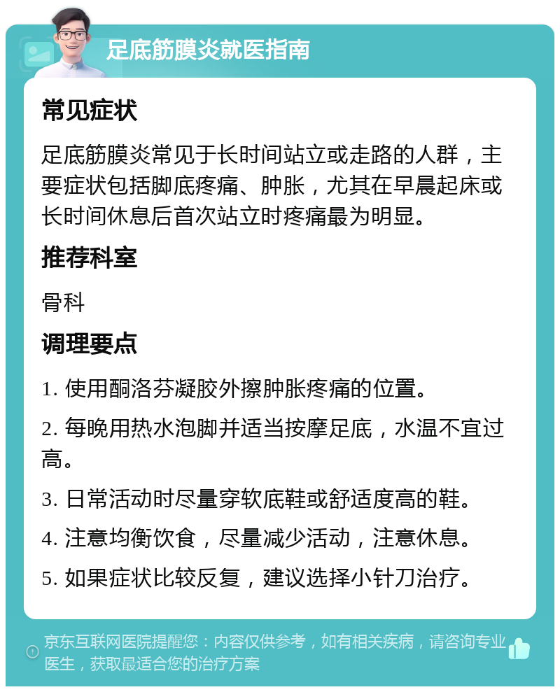 足底筋膜炎就医指南 常见症状 足底筋膜炎常见于长时间站立或走路的人群，主要症状包括脚底疼痛、肿胀，尤其在早晨起床或长时间休息后首次站立时疼痛最为明显。 推荐科室 骨科 调理要点 1. 使用酮洛芬凝胶外擦肿胀疼痛的位置。 2. 每晚用热水泡脚并适当按摩足底，水温不宜过高。 3. 日常活动时尽量穿软底鞋或舒适度高的鞋。 4. 注意均衡饮食，尽量减少活动，注意休息。 5. 如果症状比较反复，建议选择小针刀治疗。