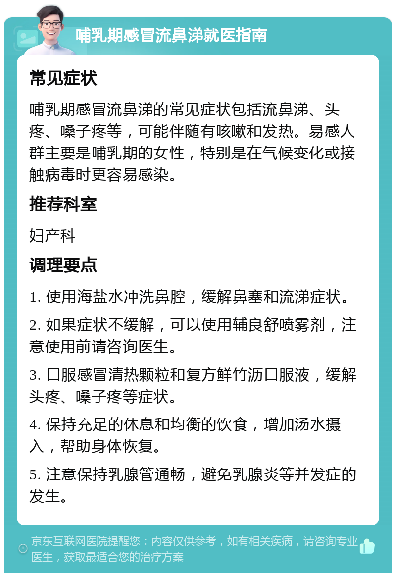 哺乳期感冒流鼻涕就医指南 常见症状 哺乳期感冒流鼻涕的常见症状包括流鼻涕、头疼、嗓子疼等，可能伴随有咳嗽和发热。易感人群主要是哺乳期的女性，特别是在气候变化或接触病毒时更容易感染。 推荐科室 妇产科 调理要点 1. 使用海盐水冲洗鼻腔，缓解鼻塞和流涕症状。 2. 如果症状不缓解，可以使用辅良舒喷雾剂，注意使用前请咨询医生。 3. 口服感冒清热颗粒和复方鲜竹沥口服液，缓解头疼、嗓子疼等症状。 4. 保持充足的休息和均衡的饮食，增加汤水摄入，帮助身体恢复。 5. 注意保持乳腺管通畅，避免乳腺炎等并发症的发生。