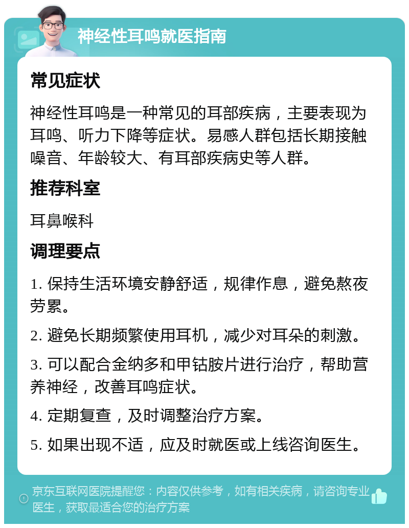 神经性耳鸣就医指南 常见症状 神经性耳鸣是一种常见的耳部疾病，主要表现为耳鸣、听力下降等症状。易感人群包括长期接触噪音、年龄较大、有耳部疾病史等人群。 推荐科室 耳鼻喉科 调理要点 1. 保持生活环境安静舒适，规律作息，避免熬夜劳累。 2. 避免长期频繁使用耳机，减少对耳朵的刺激。 3. 可以配合金纳多和甲钴胺片进行治疗，帮助营养神经，改善耳鸣症状。 4. 定期复查，及时调整治疗方案。 5. 如果出现不适，应及时就医或上线咨询医生。