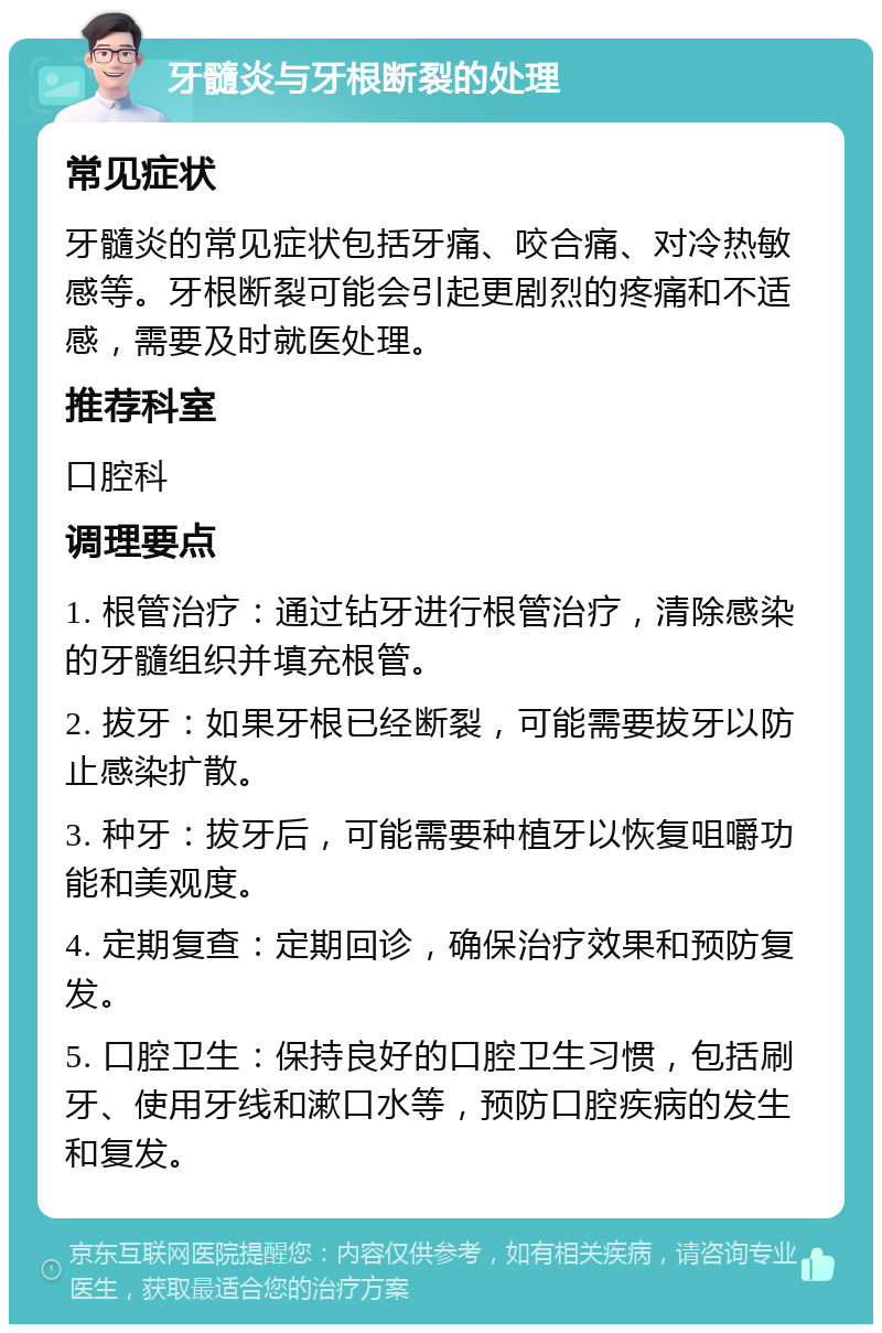 牙髓炎与牙根断裂的处理 常见症状 牙髓炎的常见症状包括牙痛、咬合痛、对冷热敏感等。牙根断裂可能会引起更剧烈的疼痛和不适感，需要及时就医处理。 推荐科室 口腔科 调理要点 1. 根管治疗：通过钻牙进行根管治疗，清除感染的牙髓组织并填充根管。 2. 拔牙：如果牙根已经断裂，可能需要拔牙以防止感染扩散。 3. 种牙：拔牙后，可能需要种植牙以恢复咀嚼功能和美观度。 4. 定期复查：定期回诊，确保治疗效果和预防复发。 5. 口腔卫生：保持良好的口腔卫生习惯，包括刷牙、使用牙线和漱口水等，预防口腔疾病的发生和复发。