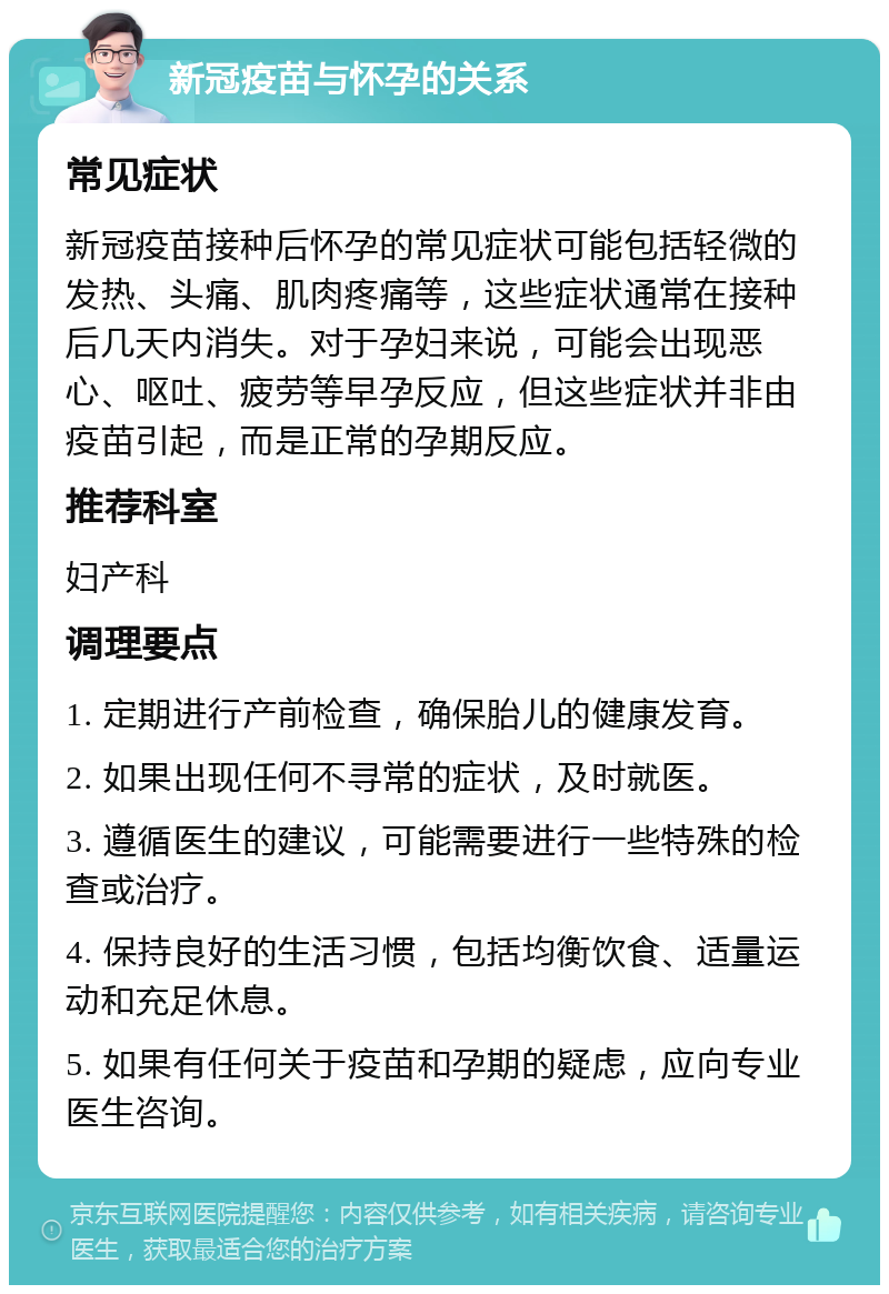 新冠疫苗与怀孕的关系 常见症状 新冠疫苗接种后怀孕的常见症状可能包括轻微的发热、头痛、肌肉疼痛等，这些症状通常在接种后几天内消失。对于孕妇来说，可能会出现恶心、呕吐、疲劳等早孕反应，但这些症状并非由疫苗引起，而是正常的孕期反应。 推荐科室 妇产科 调理要点 1. 定期进行产前检查，确保胎儿的健康发育。 2. 如果出现任何不寻常的症状，及时就医。 3. 遵循医生的建议，可能需要进行一些特殊的检查或治疗。 4. 保持良好的生活习惯，包括均衡饮食、适量运动和充足休息。 5. 如果有任何关于疫苗和孕期的疑虑，应向专业医生咨询。