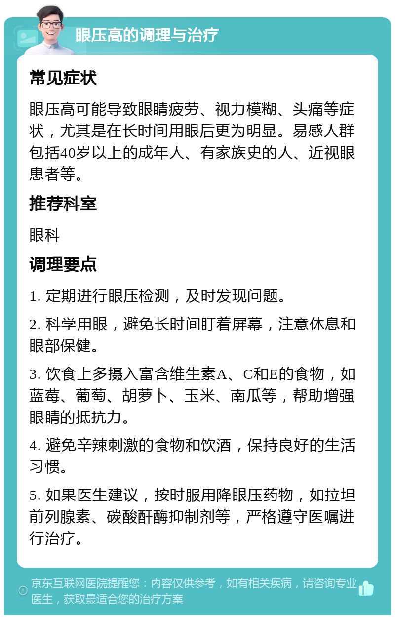 眼压高的调理与治疗 常见症状 眼压高可能导致眼睛疲劳、视力模糊、头痛等症状，尤其是在长时间用眼后更为明显。易感人群包括40岁以上的成年人、有家族史的人、近视眼患者等。 推荐科室 眼科 调理要点 1. 定期进行眼压检测，及时发现问题。 2. 科学用眼，避免长时间盯着屏幕，注意休息和眼部保健。 3. 饮食上多摄入富含维生素A、C和E的食物，如蓝莓、葡萄、胡萝卜、玉米、南瓜等，帮助增强眼睛的抵抗力。 4. 避免辛辣刺激的食物和饮酒，保持良好的生活习惯。 5. 如果医生建议，按时服用降眼压药物，如拉坦前列腺素、碳酸酐酶抑制剂等，严格遵守医嘱进行治疗。