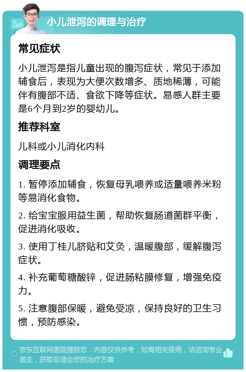 小儿泄泻的调理与治疗 常见症状 小儿泄泻是指儿童出现的腹泻症状，常见于添加辅食后，表现为大便次数增多、质地稀薄，可能伴有腹部不适、食欲下降等症状。易感人群主要是6个月到2岁的婴幼儿。 推荐科室 儿科或小儿消化内科 调理要点 1. 暂停添加辅食，恢复母乳喂养或适量喂养米粉等易消化食物。 2. 给宝宝服用益生菌，帮助恢复肠道菌群平衡，促进消化吸收。 3. 使用丁桂儿脐贴和艾灸，温暖腹部，缓解腹泻症状。 4. 补充葡萄糖酸锌，促进肠粘膜修复，增强免疫力。 5. 注意腹部保暖，避免受凉，保持良好的卫生习惯，预防感染。