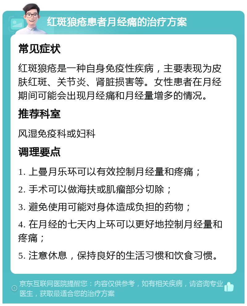 红斑狼疮患者月经痛的治疗方案 常见症状 红斑狼疮是一种自身免疫性疾病，主要表现为皮肤红斑、关节炎、肾脏损害等。女性患者在月经期间可能会出现月经痛和月经量增多的情况。 推荐科室 风湿免疫科或妇科 调理要点 1. 上曼月乐环可以有效控制月经量和疼痛； 2. 手术可以做海扶或肌瘤部分切除； 3. 避免使用可能对身体造成负担的药物； 4. 在月经的七天内上环可以更好地控制月经量和疼痛； 5. 注意休息，保持良好的生活习惯和饮食习惯。