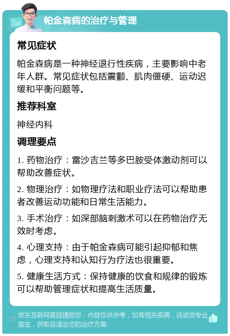 帕金森病的治疗与管理 常见症状 帕金森病是一种神经退行性疾病，主要影响中老年人群。常见症状包括震颤、肌肉僵硬、运动迟缓和平衡问题等。 推荐科室 神经内科 调理要点 1. 药物治疗：雷沙吉兰等多巴胺受体激动剂可以帮助改善症状。 2. 物理治疗：如物理疗法和职业疗法可以帮助患者改善运动功能和日常生活能力。 3. 手术治疗：如深部脑刺激术可以在药物治疗无效时考虑。 4. 心理支持：由于帕金森病可能引起抑郁和焦虑，心理支持和认知行为疗法也很重要。 5. 健康生活方式：保持健康的饮食和规律的锻炼可以帮助管理症状和提高生活质量。