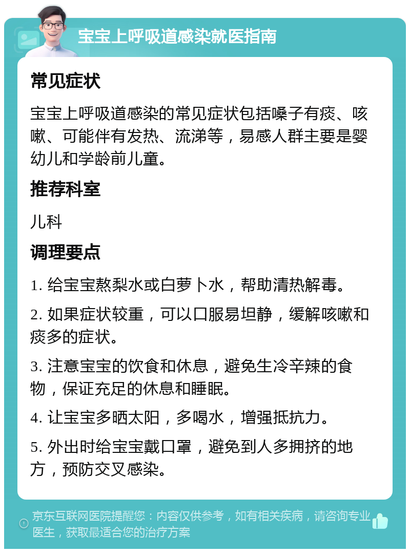 宝宝上呼吸道感染就医指南 常见症状 宝宝上呼吸道感染的常见症状包括嗓子有痰、咳嗽、可能伴有发热、流涕等，易感人群主要是婴幼儿和学龄前儿童。 推荐科室 儿科 调理要点 1. 给宝宝熬梨水或白萝卜水，帮助清热解毒。 2. 如果症状较重，可以口服易坦静，缓解咳嗽和痰多的症状。 3. 注意宝宝的饮食和休息，避免生冷辛辣的食物，保证充足的休息和睡眠。 4. 让宝宝多晒太阳，多喝水，增强抵抗力。 5. 外出时给宝宝戴口罩，避免到人多拥挤的地方，预防交叉感染。