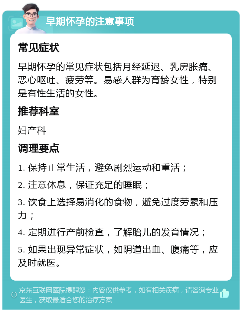 早期怀孕的注意事项 常见症状 早期怀孕的常见症状包括月经延迟、乳房胀痛、恶心呕吐、疲劳等。易感人群为育龄女性，特别是有性生活的女性。 推荐科室 妇产科 调理要点 1. 保持正常生活，避免剧烈运动和重活； 2. 注意休息，保证充足的睡眠； 3. 饮食上选择易消化的食物，避免过度劳累和压力； 4. 定期进行产前检查，了解胎儿的发育情况； 5. 如果出现异常症状，如阴道出血、腹痛等，应及时就医。