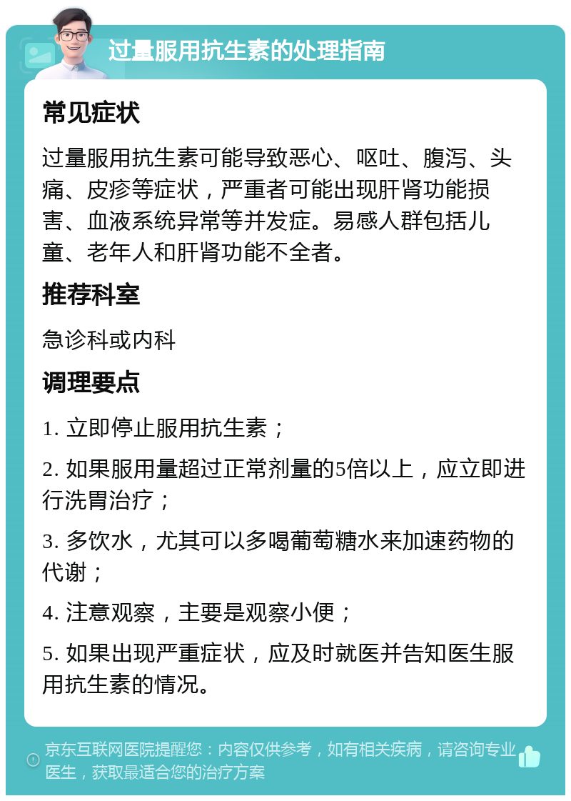 过量服用抗生素的处理指南 常见症状 过量服用抗生素可能导致恶心、呕吐、腹泻、头痛、皮疹等症状，严重者可能出现肝肾功能损害、血液系统异常等并发症。易感人群包括儿童、老年人和肝肾功能不全者。 推荐科室 急诊科或内科 调理要点 1. 立即停止服用抗生素； 2. 如果服用量超过正常剂量的5倍以上，应立即进行洗胃治疗； 3. 多饮水，尤其可以多喝葡萄糖水来加速药物的代谢； 4. 注意观察，主要是观察小便； 5. 如果出现严重症状，应及时就医并告知医生服用抗生素的情况。