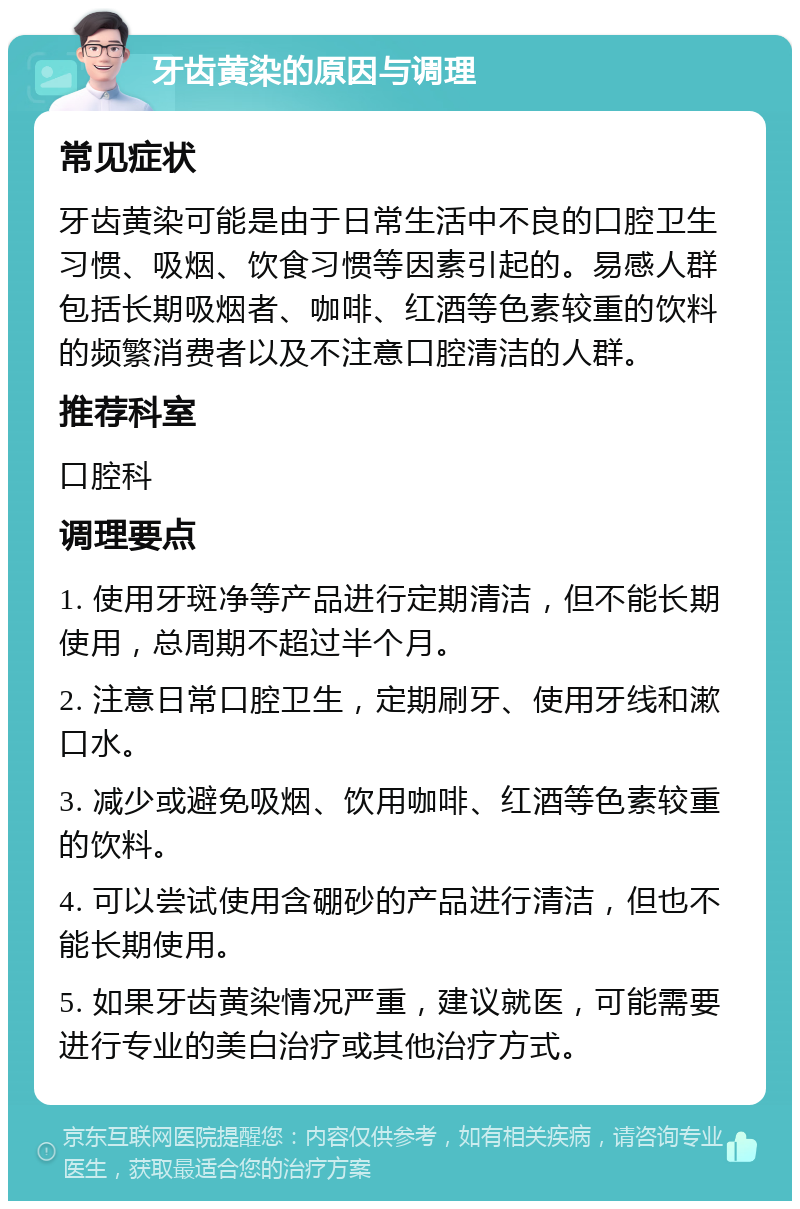 牙齿黄染的原因与调理 常见症状 牙齿黄染可能是由于日常生活中不良的口腔卫生习惯、吸烟、饮食习惯等因素引起的。易感人群包括长期吸烟者、咖啡、红酒等色素较重的饮料的频繁消费者以及不注意口腔清洁的人群。 推荐科室 口腔科 调理要点 1. 使用牙斑净等产品进行定期清洁，但不能长期使用，总周期不超过半个月。 2. 注意日常口腔卫生，定期刷牙、使用牙线和漱口水。 3. 减少或避免吸烟、饮用咖啡、红酒等色素较重的饮料。 4. 可以尝试使用含硼砂的产品进行清洁，但也不能长期使用。 5. 如果牙齿黄染情况严重，建议就医，可能需要进行专业的美白治疗或其他治疗方式。