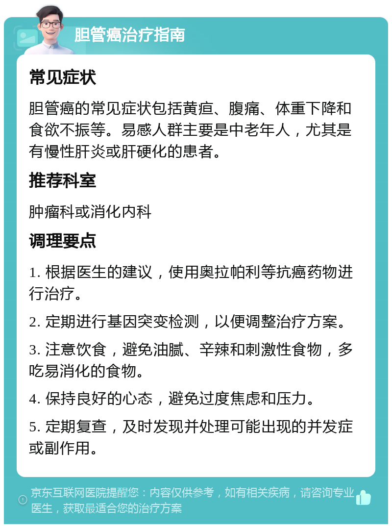 胆管癌治疗指南 常见症状 胆管癌的常见症状包括黄疸、腹痛、体重下降和食欲不振等。易感人群主要是中老年人，尤其是有慢性肝炎或肝硬化的患者。 推荐科室 肿瘤科或消化内科 调理要点 1. 根据医生的建议，使用奥拉帕利等抗癌药物进行治疗。 2. 定期进行基因突变检测，以便调整治疗方案。 3. 注意饮食，避免油腻、辛辣和刺激性食物，多吃易消化的食物。 4. 保持良好的心态，避免过度焦虑和压力。 5. 定期复查，及时发现并处理可能出现的并发症或副作用。