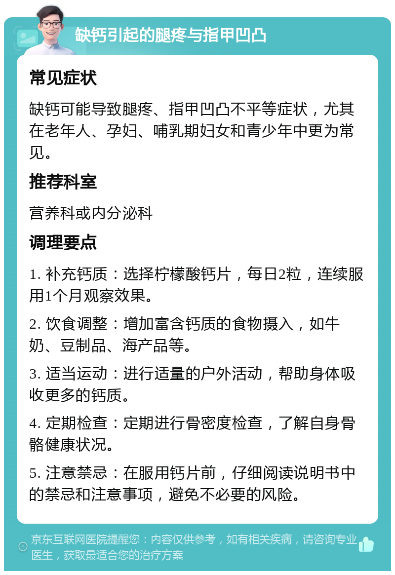 缺钙引起的腿疼与指甲凹凸 常见症状 缺钙可能导致腿疼、指甲凹凸不平等症状，尤其在老年人、孕妇、哺乳期妇女和青少年中更为常见。 推荐科室 营养科或内分泌科 调理要点 1. 补充钙质：选择柠檬酸钙片，每日2粒，连续服用1个月观察效果。 2. 饮食调整：增加富含钙质的食物摄入，如牛奶、豆制品、海产品等。 3. 适当运动：进行适量的户外活动，帮助身体吸收更多的钙质。 4. 定期检查：定期进行骨密度检查，了解自身骨骼健康状况。 5. 注意禁忌：在服用钙片前，仔细阅读说明书中的禁忌和注意事项，避免不必要的风险。