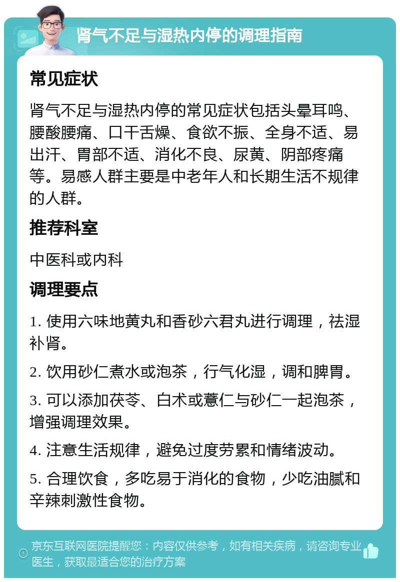 肾气不足与湿热内停的调理指南 常见症状 肾气不足与湿热内停的常见症状包括头晕耳鸣、腰酸腰痛、口干舌燥、食欲不振、全身不适、易出汗、胃部不适、消化不良、尿黄、阴部疼痛等。易感人群主要是中老年人和长期生活不规律的人群。 推荐科室 中医科或内科 调理要点 1. 使用六味地黄丸和香砂六君丸进行调理，祛湿补肾。 2. 饮用砂仁煮水或泡茶，行气化湿，调和脾胃。 3. 可以添加茯苓、白术或薏仁与砂仁一起泡茶，增强调理效果。 4. 注意生活规律，避免过度劳累和情绪波动。 5. 合理饮食，多吃易于消化的食物，少吃油腻和辛辣刺激性食物。