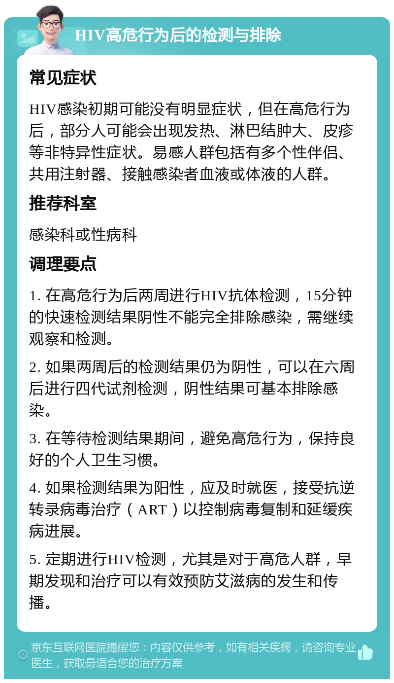 HIV高危行为后的检测与排除 常见症状 HIV感染初期可能没有明显症状，但在高危行为后，部分人可能会出现发热、淋巴结肿大、皮疹等非特异性症状。易感人群包括有多个性伴侣、共用注射器、接触感染者血液或体液的人群。 推荐科室 感染科或性病科 调理要点 1. 在高危行为后两周进行HIV抗体检测，15分钟的快速检测结果阴性不能完全排除感染，需继续观察和检测。 2. 如果两周后的检测结果仍为阴性，可以在六周后进行四代试剂检测，阴性结果可基本排除感染。 3. 在等待检测结果期间，避免高危行为，保持良好的个人卫生习惯。 4. 如果检测结果为阳性，应及时就医，接受抗逆转录病毒治疗（ART）以控制病毒复制和延缓疾病进展。 5. 定期进行HIV检测，尤其是对于高危人群，早期发现和治疗可以有效预防艾滋病的发生和传播。