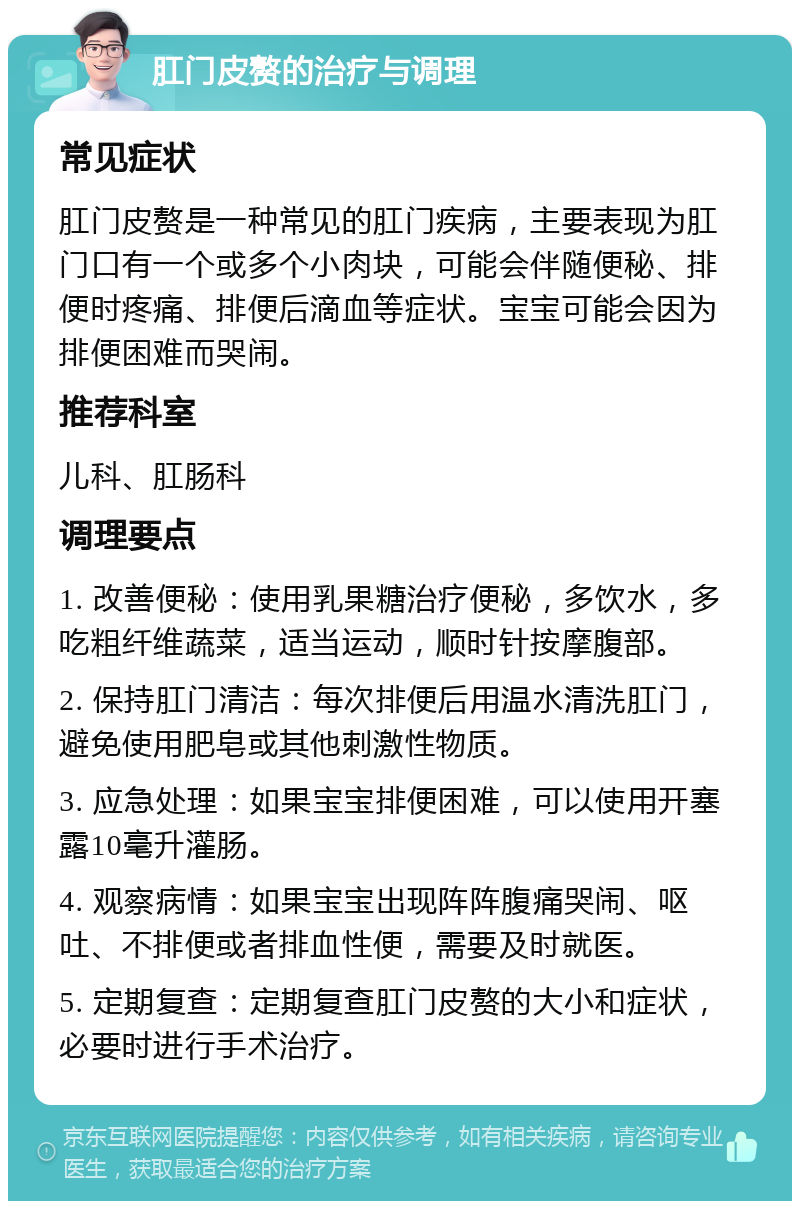 肛门皮赘的治疗与调理 常见症状 肛门皮赘是一种常见的肛门疾病，主要表现为肛门口有一个或多个小肉块，可能会伴随便秘、排便时疼痛、排便后滴血等症状。宝宝可能会因为排便困难而哭闹。 推荐科室 儿科、肛肠科 调理要点 1. 改善便秘：使用乳果糖治疗便秘，多饮水，多吃粗纤维蔬菜，适当运动，顺时针按摩腹部。 2. 保持肛门清洁：每次排便后用温水清洗肛门，避免使用肥皂或其他刺激性物质。 3. 应急处理：如果宝宝排便困难，可以使用开塞露10毫升灌肠。 4. 观察病情：如果宝宝出现阵阵腹痛哭闹、呕吐、不排便或者排血性便，需要及时就医。 5. 定期复查：定期复查肛门皮赘的大小和症状，必要时进行手术治疗。