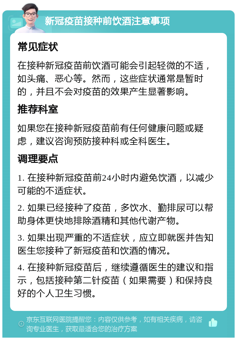 新冠疫苗接种前饮酒注意事项 常见症状 在接种新冠疫苗前饮酒可能会引起轻微的不适，如头痛、恶心等。然而，这些症状通常是暂时的，并且不会对疫苗的效果产生显著影响。 推荐科室 如果您在接种新冠疫苗前有任何健康问题或疑虑，建议咨询预防接种科或全科医生。 调理要点 1. 在接种新冠疫苗前24小时内避免饮酒，以减少可能的不适症状。 2. 如果已经接种了疫苗，多饮水、勤排尿可以帮助身体更快地排除酒精和其他代谢产物。 3. 如果出现严重的不适症状，应立即就医并告知医生您接种了新冠疫苗和饮酒的情况。 4. 在接种新冠疫苗后，继续遵循医生的建议和指示，包括接种第二针疫苗（如果需要）和保持良好的个人卫生习惯。