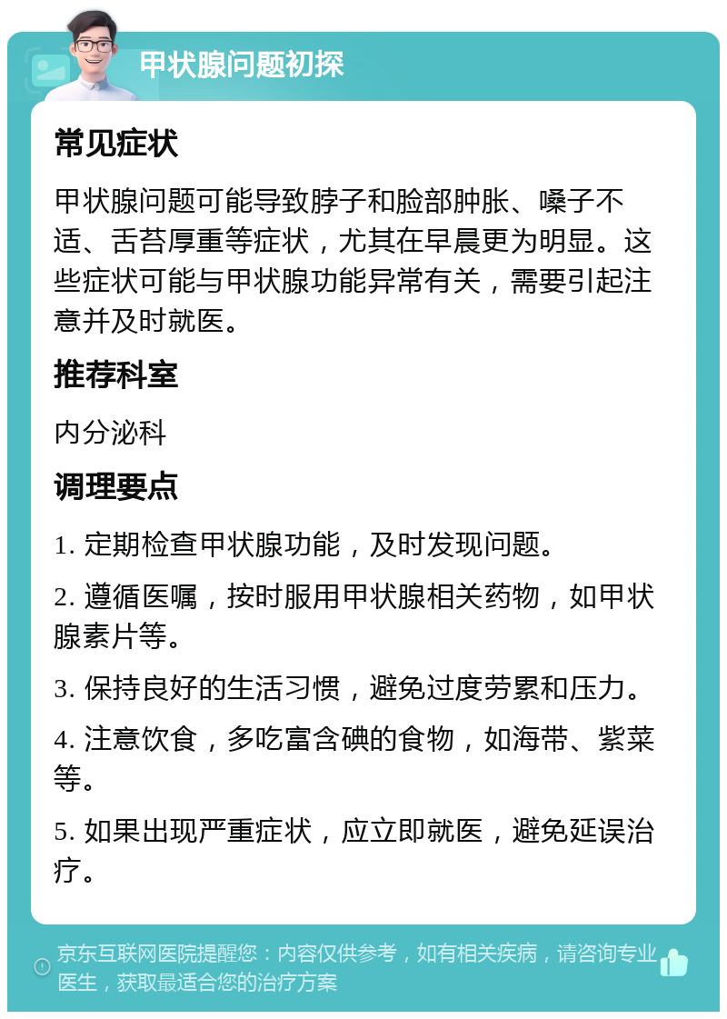 甲状腺问题初探 常见症状 甲状腺问题可能导致脖子和脸部肿胀、嗓子不适、舌苔厚重等症状，尤其在早晨更为明显。这些症状可能与甲状腺功能异常有关，需要引起注意并及时就医。 推荐科室 内分泌科 调理要点 1. 定期检查甲状腺功能，及时发现问题。 2. 遵循医嘱，按时服用甲状腺相关药物，如甲状腺素片等。 3. 保持良好的生活习惯，避免过度劳累和压力。 4. 注意饮食，多吃富含碘的食物，如海带、紫菜等。 5. 如果出现严重症状，应立即就医，避免延误治疗。