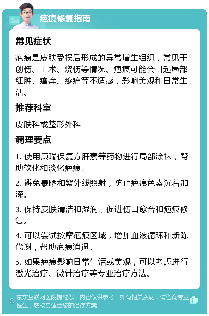 疤痕修复指南 常见症状 疤痕是皮肤受损后形成的异常增生组织，常见于创伤、手术、烧伤等情况。疤痕可能会引起局部红肿、瘙痒、疼痛等不适感，影响美观和日常生活。 推荐科室 皮肤科或整形外科 调理要点 1. 使用康瑞保复方肝素等药物进行局部涂抹，帮助软化和淡化疤痕。 2. 避免暴晒和紫外线照射，防止疤痕色素沉着加深。 3. 保持皮肤清洁和湿润，促进伤口愈合和疤痕修复。 4. 可以尝试按摩疤痕区域，增加血液循环和新陈代谢，帮助疤痕消退。 5. 如果疤痕影响日常生活或美观，可以考虑进行激光治疗、微针治疗等专业治疗方法。