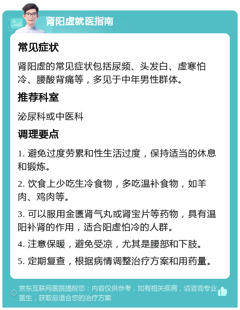 肾阳虚就医指南 常见症状 肾阳虚的常见症状包括尿频、头发白、虚寒怕冷、腰酸背痛等，多见于中年男性群体。 推荐科室 泌尿科或中医科 调理要点 1. 避免过度劳累和性生活过度，保持适当的休息和锻炼。 2. 饮食上少吃生冷食物，多吃温补食物，如羊肉、鸡肉等。 3. 可以服用金匮肾气丸或肾宝片等药物，具有温阳补肾的作用，适合阳虚怕冷的人群。 4. 注意保暖，避免受凉，尤其是腰部和下肢。 5. 定期复查，根据病情调整治疗方案和用药量。