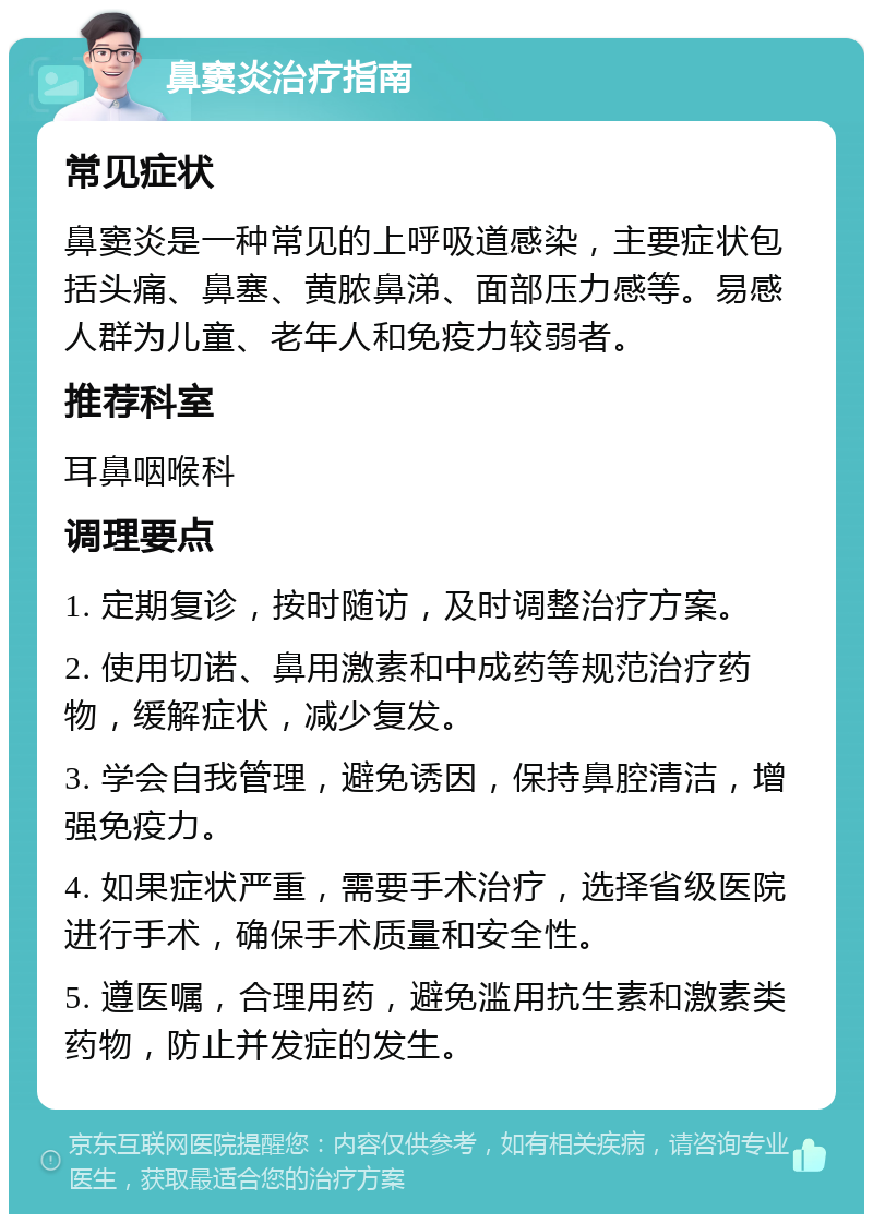 鼻窦炎治疗指南 常见症状 鼻窦炎是一种常见的上呼吸道感染，主要症状包括头痛、鼻塞、黄脓鼻涕、面部压力感等。易感人群为儿童、老年人和免疫力较弱者。 推荐科室 耳鼻咽喉科 调理要点 1. 定期复诊，按时随访，及时调整治疗方案。 2. 使用切诺、鼻用激素和中成药等规范治疗药物，缓解症状，减少复发。 3. 学会自我管理，避免诱因，保持鼻腔清洁，增强免疫力。 4. 如果症状严重，需要手术治疗，选择省级医院进行手术，确保手术质量和安全性。 5. 遵医嘱，合理用药，避免滥用抗生素和激素类药物，防止并发症的发生。