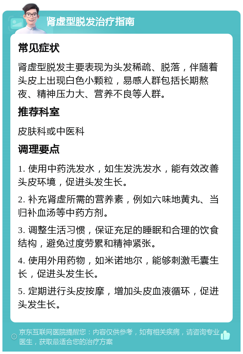 肾虚型脱发治疗指南 常见症状 肾虚型脱发主要表现为头发稀疏、脱落，伴随着头皮上出现白色小颗粒，易感人群包括长期熬夜、精神压力大、营养不良等人群。 推荐科室 皮肤科或中医科 调理要点 1. 使用中药洗发水，如生发洗发水，能有效改善头皮环境，促进头发生长。 2. 补充肾虚所需的营养素，例如六味地黄丸、当归补血汤等中药方剂。 3. 调整生活习惯，保证充足的睡眠和合理的饮食结构，避免过度劳累和精神紧张。 4. 使用外用药物，如米诺地尔，能够刺激毛囊生长，促进头发生长。 5. 定期进行头皮按摩，增加头皮血液循环，促进头发生长。