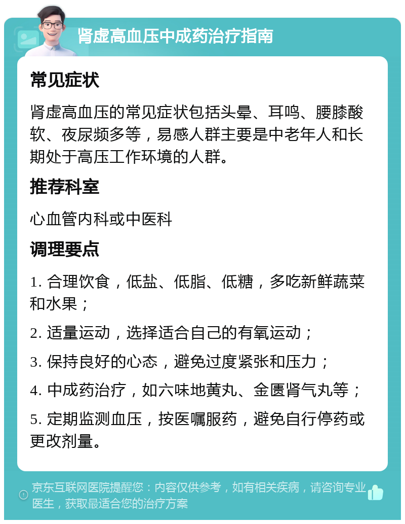 肾虚高血压中成药治疗指南 常见症状 肾虚高血压的常见症状包括头晕、耳鸣、腰膝酸软、夜尿频多等，易感人群主要是中老年人和长期处于高压工作环境的人群。 推荐科室 心血管内科或中医科 调理要点 1. 合理饮食，低盐、低脂、低糖，多吃新鲜蔬菜和水果； 2. 适量运动，选择适合自己的有氧运动； 3. 保持良好的心态，避免过度紧张和压力； 4. 中成药治疗，如六味地黄丸、金匮肾气丸等； 5. 定期监测血压，按医嘱服药，避免自行停药或更改剂量。