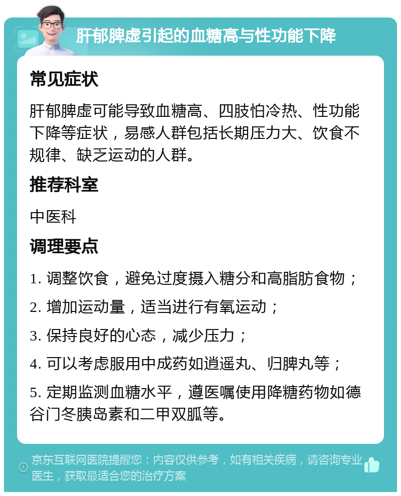 肝郁脾虚引起的血糖高与性功能下降 常见症状 肝郁脾虚可能导致血糖高、四肢怕冷热、性功能下降等症状，易感人群包括长期压力大、饮食不规律、缺乏运动的人群。 推荐科室 中医科 调理要点 1. 调整饮食，避免过度摄入糖分和高脂肪食物； 2. 增加运动量，适当进行有氧运动； 3. 保持良好的心态，减少压力； 4. 可以考虑服用中成药如逍遥丸、归脾丸等； 5. 定期监测血糖水平，遵医嘱使用降糖药物如德谷门冬胰岛素和二甲双胍等。