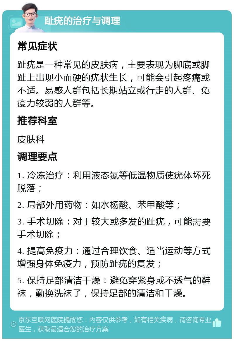 趾疣的治疗与调理 常见症状 趾疣是一种常见的皮肤病，主要表现为脚底或脚趾上出现小而硬的疣状生长，可能会引起疼痛或不适。易感人群包括长期站立或行走的人群、免疫力较弱的人群等。 推荐科室 皮肤科 调理要点 1. 冷冻治疗：利用液态氮等低温物质使疣体坏死脱落； 2. 局部外用药物：如水杨酸、苯甲酸等； 3. 手术切除：对于较大或多发的趾疣，可能需要手术切除； 4. 提高免疫力：通过合理饮食、适当运动等方式增强身体免疫力，预防趾疣的复发； 5. 保持足部清洁干燥：避免穿紧身或不透气的鞋袜，勤换洗袜子，保持足部的清洁和干燥。