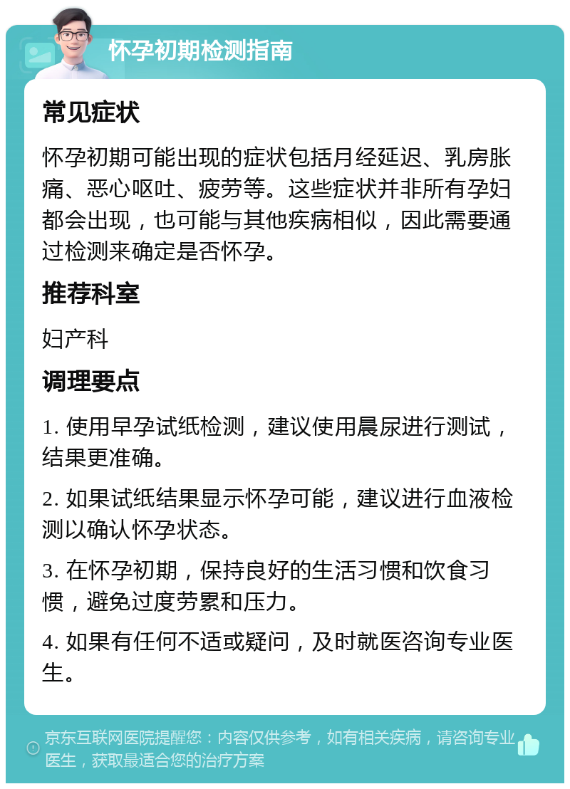 怀孕初期检测指南 常见症状 怀孕初期可能出现的症状包括月经延迟、乳房胀痛、恶心呕吐、疲劳等。这些症状并非所有孕妇都会出现，也可能与其他疾病相似，因此需要通过检测来确定是否怀孕。 推荐科室 妇产科 调理要点 1. 使用早孕试纸检测，建议使用晨尿进行测试，结果更准确。 2. 如果试纸结果显示怀孕可能，建议进行血液检测以确认怀孕状态。 3. 在怀孕初期，保持良好的生活习惯和饮食习惯，避免过度劳累和压力。 4. 如果有任何不适或疑问，及时就医咨询专业医生。