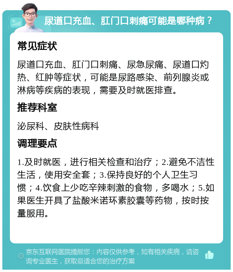 尿道口充血、肛门口刺痛可能是哪种病？ 常见症状 尿道口充血、肛门口刺痛、尿急尿痛、尿道口灼热、红肿等症状，可能是尿路感染、前列腺炎或淋病等疾病的表现，需要及时就医排查。 推荐科室 泌尿科、皮肤性病科 调理要点 1.及时就医，进行相关检查和治疗；2.避免不洁性生活，使用安全套；3.保持良好的个人卫生习惯；4.饮食上少吃辛辣刺激的食物，多喝水；5.如果医生开具了盐酸米诺环素胶囊等药物，按时按量服用。