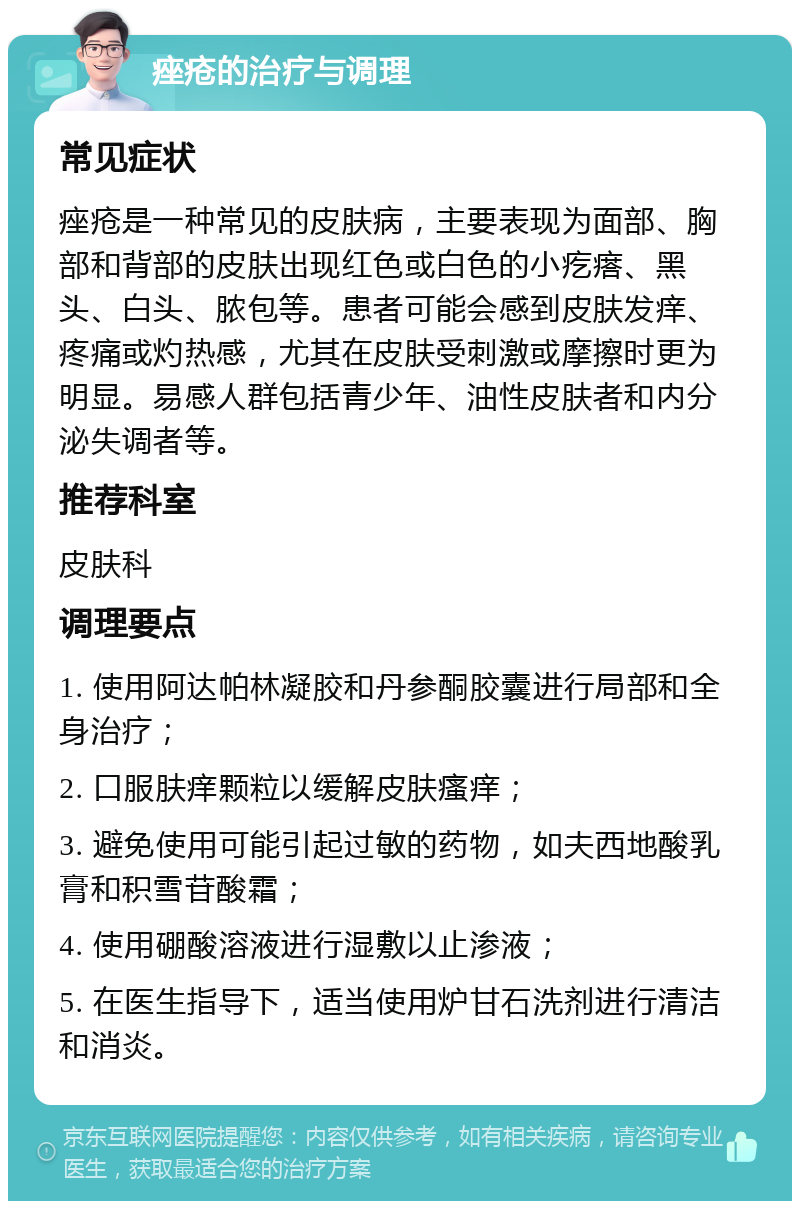 痤疮的治疗与调理 常见症状 痤疮是一种常见的皮肤病，主要表现为面部、胸部和背部的皮肤出现红色或白色的小疙瘩、黑头、白头、脓包等。患者可能会感到皮肤发痒、疼痛或灼热感，尤其在皮肤受刺激或摩擦时更为明显。易感人群包括青少年、油性皮肤者和内分泌失调者等。 推荐科室 皮肤科 调理要点 1. 使用阿达帕林凝胶和丹参酮胶囊进行局部和全身治疗； 2. 口服肤痒颗粒以缓解皮肤瘙痒； 3. 避免使用可能引起过敏的药物，如夫西地酸乳膏和积雪苷酸霜； 4. 使用硼酸溶液进行湿敷以止渗液； 5. 在医生指导下，适当使用炉甘石洗剂进行清洁和消炎。