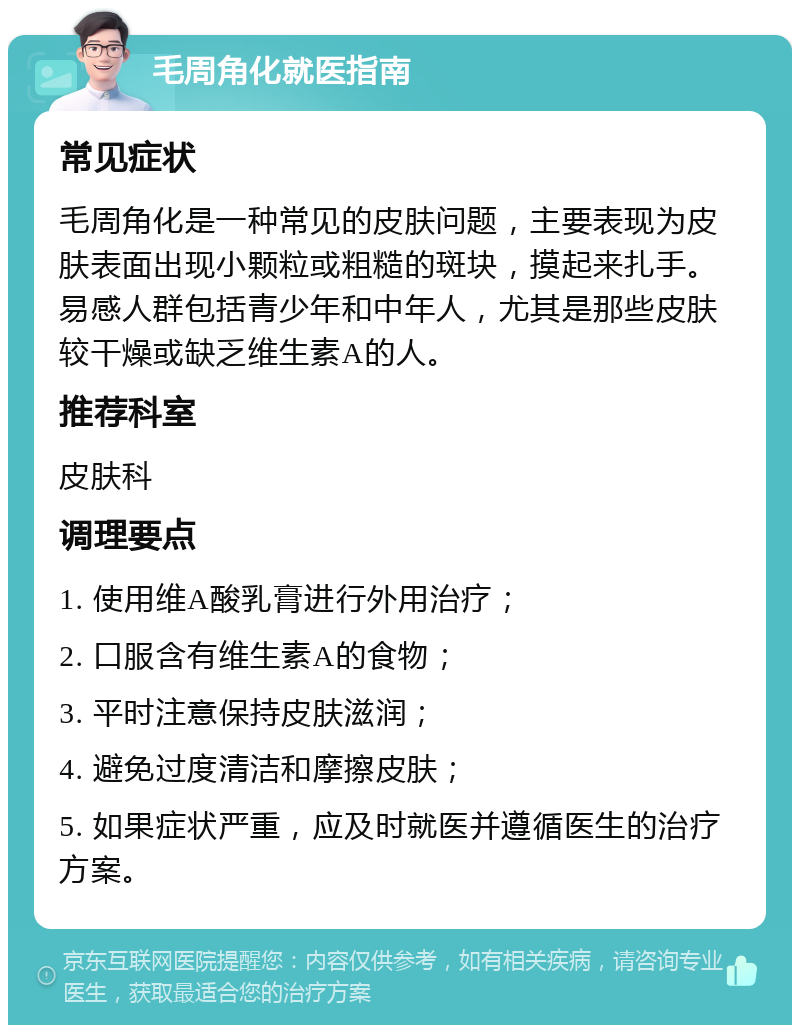 毛周角化就医指南 常见症状 毛周角化是一种常见的皮肤问题，主要表现为皮肤表面出现小颗粒或粗糙的斑块，摸起来扎手。易感人群包括青少年和中年人，尤其是那些皮肤较干燥或缺乏维生素A的人。 推荐科室 皮肤科 调理要点 1. 使用维A酸乳膏进行外用治疗； 2. 口服含有维生素A的食物； 3. 平时注意保持皮肤滋润； 4. 避免过度清洁和摩擦皮肤； 5. 如果症状严重，应及时就医并遵循医生的治疗方案。