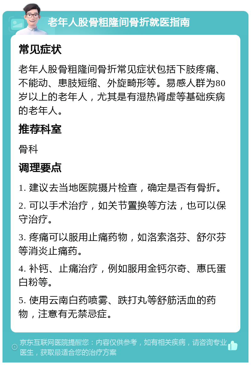 老年人股骨粗隆间骨折就医指南 常见症状 老年人股骨粗隆间骨折常见症状包括下肢疼痛、不能动、患肢短缩、外旋畸形等。易感人群为80岁以上的老年人，尤其是有湿热肾虚等基础疾病的老年人。 推荐科室 骨科 调理要点 1. 建议去当地医院摄片检查，确定是否有骨折。 2. 可以手术治疗，如关节置换等方法，也可以保守治疗。 3. 疼痛可以服用止痛药物，如洛索洛芬、舒尔芬等消炎止痛药。 4. 补钙、止痛治疗，例如服用金钙尔奇、惠氏蛋白粉等。 5. 使用云南白药喷雾、跌打丸等舒筋活血的药物，注意有无禁忌症。