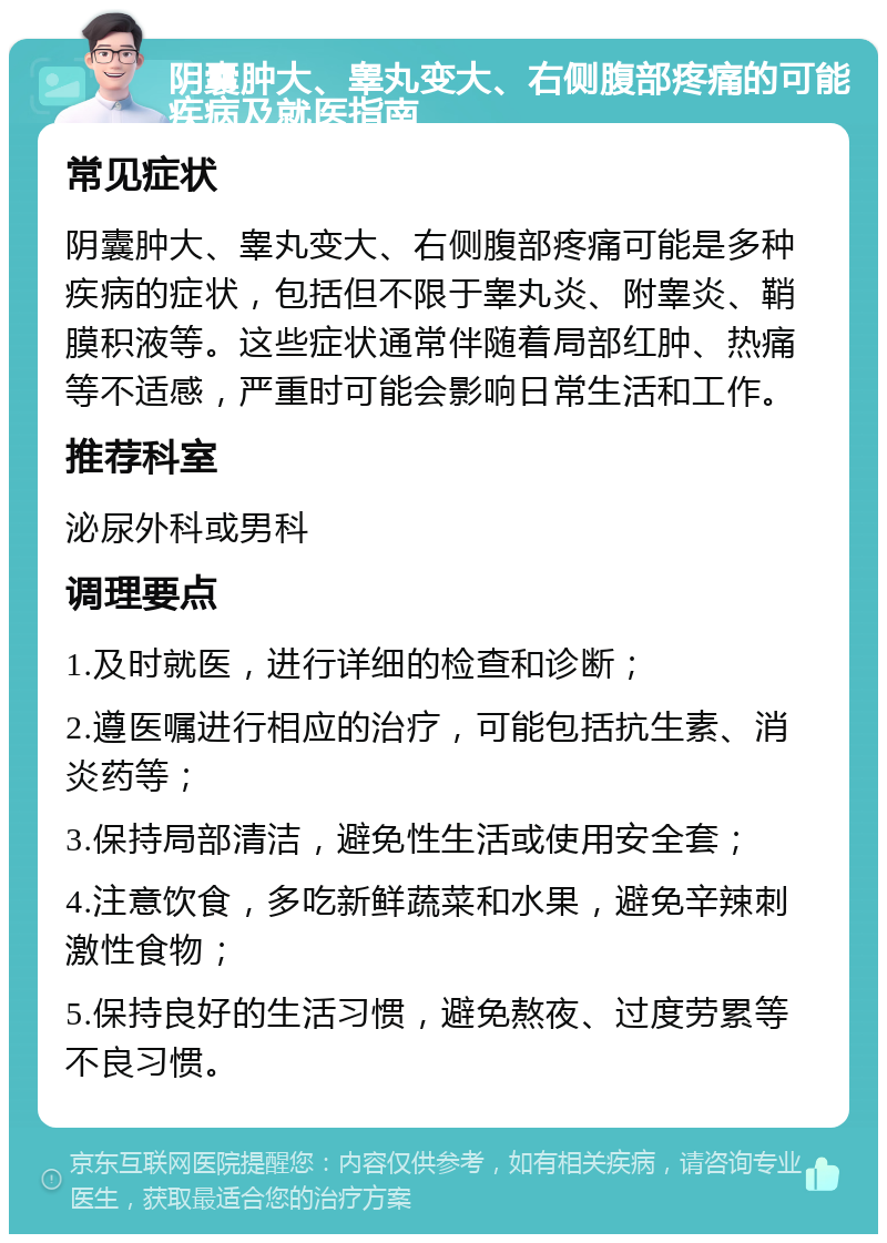 阴囊肿大、睾丸变大、右侧腹部疼痛的可能疾病及就医指南 常见症状 阴囊肿大、睾丸变大、右侧腹部疼痛可能是多种疾病的症状，包括但不限于睾丸炎、附睾炎、鞘膜积液等。这些症状通常伴随着局部红肿、热痛等不适感，严重时可能会影响日常生活和工作。 推荐科室 泌尿外科或男科 调理要点 1.及时就医，进行详细的检查和诊断； 2.遵医嘱进行相应的治疗，可能包括抗生素、消炎药等； 3.保持局部清洁，避免性生活或使用安全套； 4.注意饮食，多吃新鲜蔬菜和水果，避免辛辣刺激性食物； 5.保持良好的生活习惯，避免熬夜、过度劳累等不良习惯。