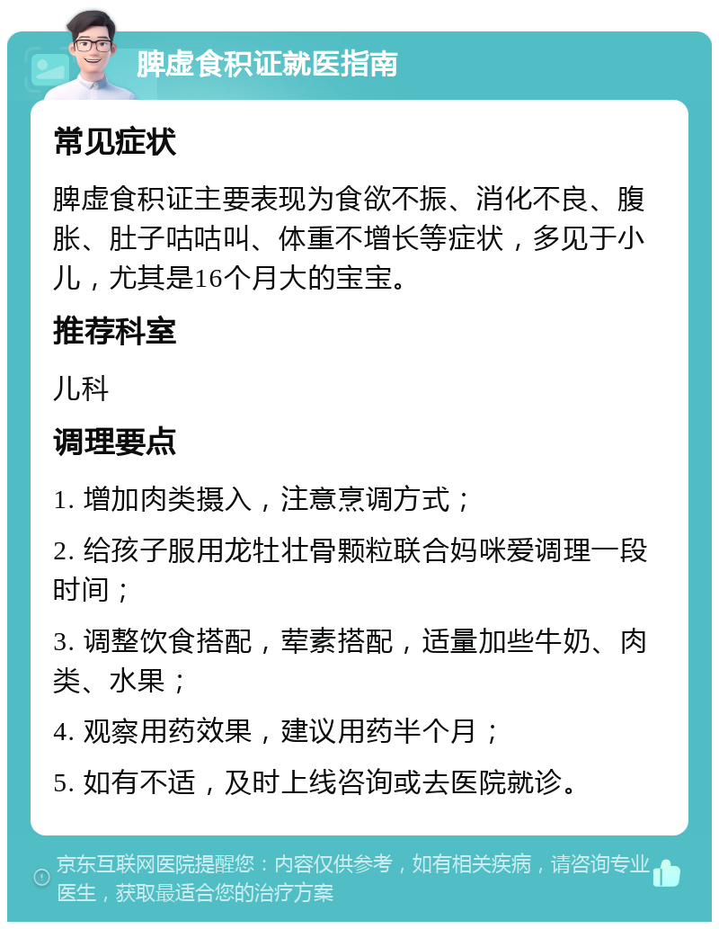 脾虚食积证就医指南 常见症状 脾虚食积证主要表现为食欲不振、消化不良、腹胀、肚子咕咕叫、体重不增长等症状，多见于小儿，尤其是16个月大的宝宝。 推荐科室 儿科 调理要点 1. 增加肉类摄入，注意烹调方式； 2. 给孩子服用龙牡壮骨颗粒联合妈咪爱调理一段时间； 3. 调整饮食搭配，荤素搭配，适量加些牛奶、肉类、水果； 4. 观察用药效果，建议用药半个月； 5. 如有不适，及时上线咨询或去医院就诊。