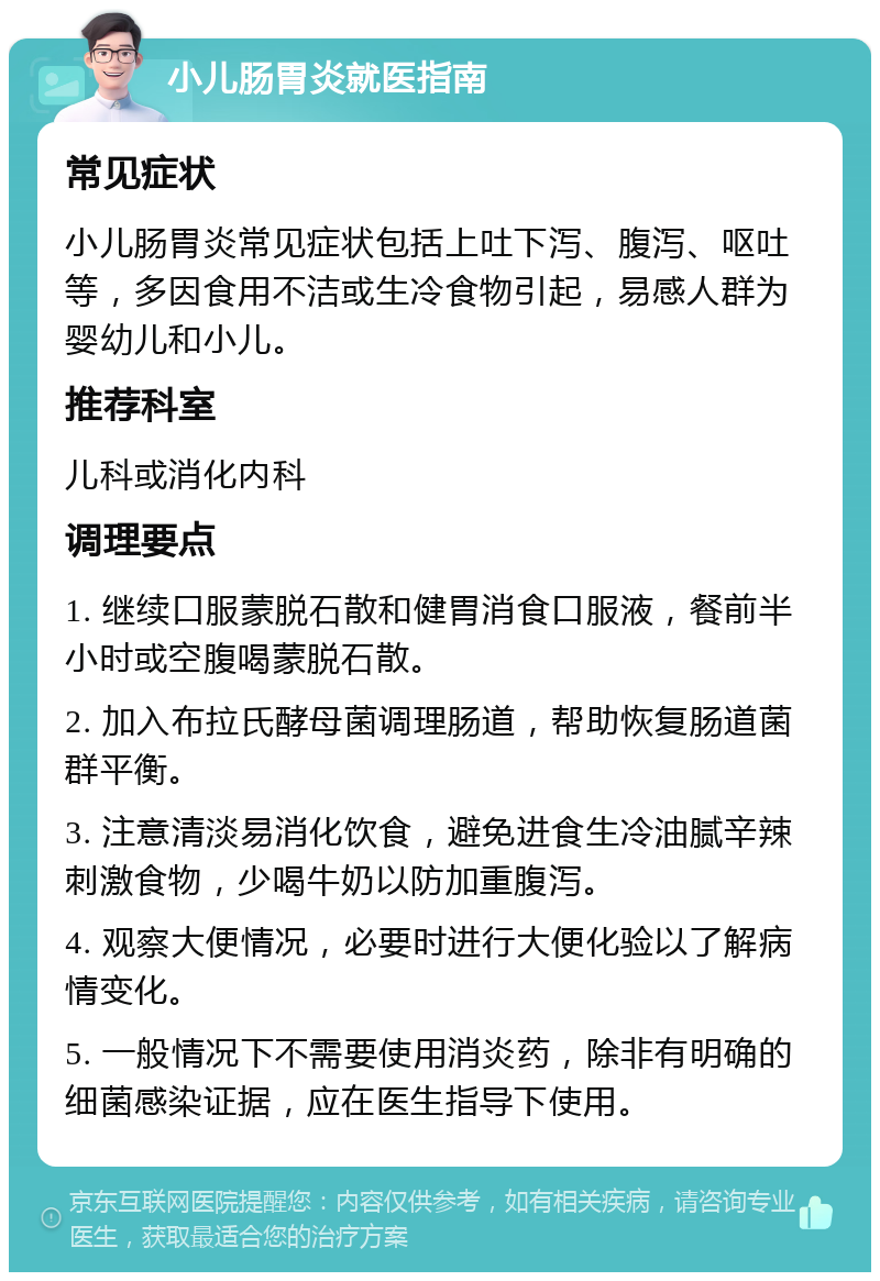 小儿肠胃炎就医指南 常见症状 小儿肠胃炎常见症状包括上吐下泻、腹泻、呕吐等，多因食用不洁或生冷食物引起，易感人群为婴幼儿和小儿。 推荐科室 儿科或消化内科 调理要点 1. 继续口服蒙脱石散和健胃消食口服液，餐前半小时或空腹喝蒙脱石散。 2. 加入布拉氏酵母菌调理肠道，帮助恢复肠道菌群平衡。 3. 注意清淡易消化饮食，避免进食生冷油腻辛辣刺激食物，少喝牛奶以防加重腹泻。 4. 观察大便情况，必要时进行大便化验以了解病情变化。 5. 一般情况下不需要使用消炎药，除非有明确的细菌感染证据，应在医生指导下使用。