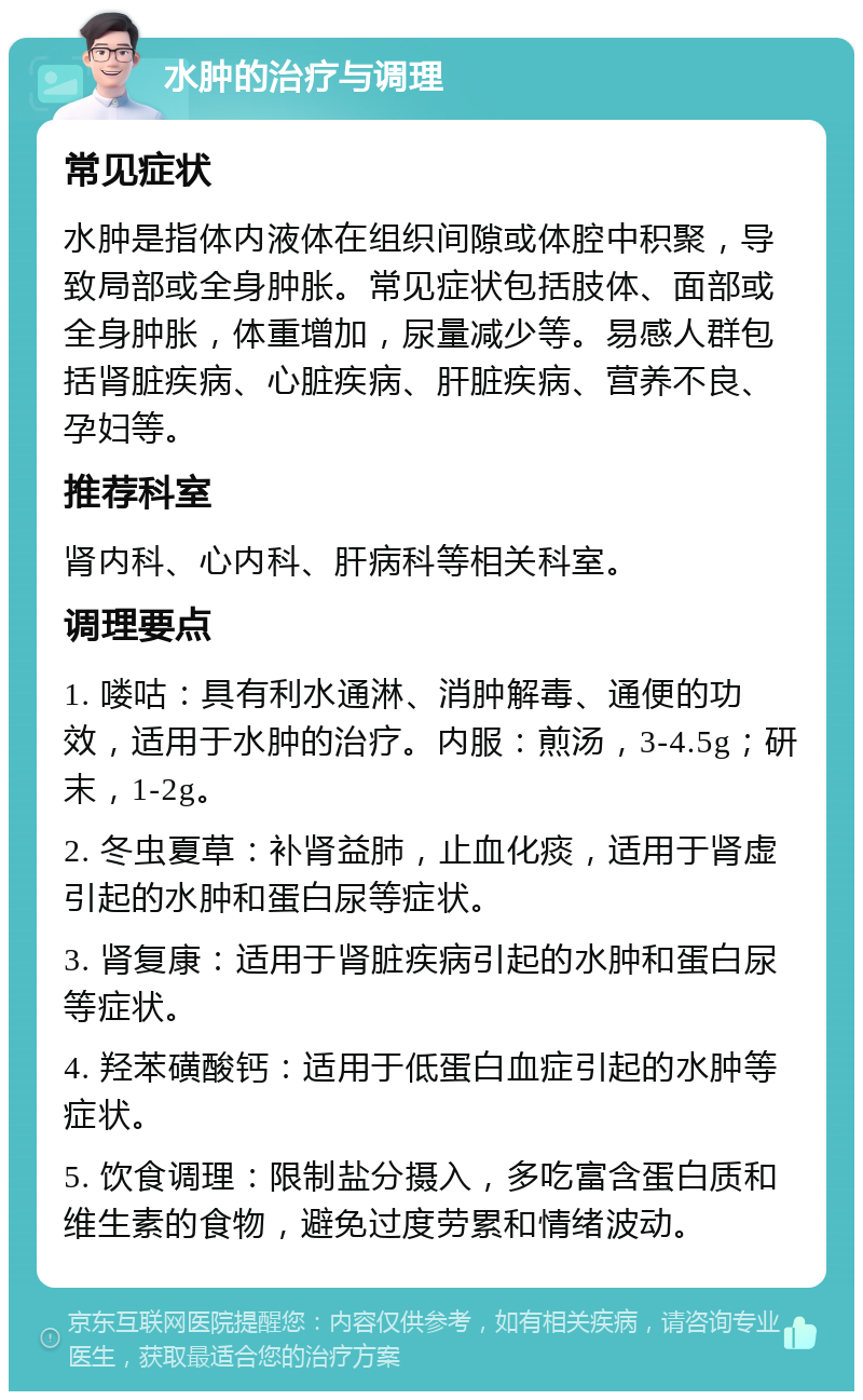 水肿的治疗与调理 常见症状 水肿是指体内液体在组织间隙或体腔中积聚，导致局部或全身肿胀。常见症状包括肢体、面部或全身肿胀，体重增加，尿量减少等。易感人群包括肾脏疾病、心脏疾病、肝脏疾病、营养不良、孕妇等。 推荐科室 肾内科、心内科、肝病科等相关科室。 调理要点 1. 喽咕：具有利水通淋、消肿解毒、通便的功效，适用于水肿的治疗。内服：煎汤，3-4.5g；研末，1-2g。 2. 冬虫夏草：补肾益肺，止血化痰，适用于肾虚引起的水肿和蛋白尿等症状。 3. 肾复康：适用于肾脏疾病引起的水肿和蛋白尿等症状。 4. 羟苯磺酸钙：适用于低蛋白血症引起的水肿等症状。 5. 饮食调理：限制盐分摄入，多吃富含蛋白质和维生素的食物，避免过度劳累和情绪波动。