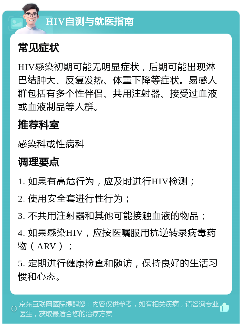 HIV自测与就医指南 常见症状 HIV感染初期可能无明显症状，后期可能出现淋巴结肿大、反复发热、体重下降等症状。易感人群包括有多个性伴侣、共用注射器、接受过血液或血液制品等人群。 推荐科室 感染科或性病科 调理要点 1. 如果有高危行为，应及时进行HIV检测； 2. 使用安全套进行性行为； 3. 不共用注射器和其他可能接触血液的物品； 4. 如果感染HIV，应按医嘱服用抗逆转录病毒药物（ARV）； 5. 定期进行健康检查和随访，保持良好的生活习惯和心态。