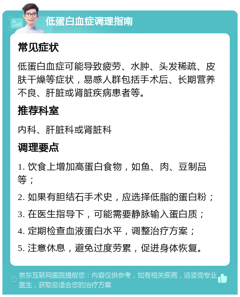 低蛋白血症调理指南 常见症状 低蛋白血症可能导致疲劳、水肿、头发稀疏、皮肤干燥等症状，易感人群包括手术后、长期营养不良、肝脏或肾脏疾病患者等。 推荐科室 内科、肝脏科或肾脏科 调理要点 1. 饮食上增加高蛋白食物，如鱼、肉、豆制品等； 2. 如果有胆结石手术史，应选择低脂的蛋白粉； 3. 在医生指导下，可能需要静脉输入蛋白质； 4. 定期检查血液蛋白水平，调整治疗方案； 5. 注意休息，避免过度劳累，促进身体恢复。