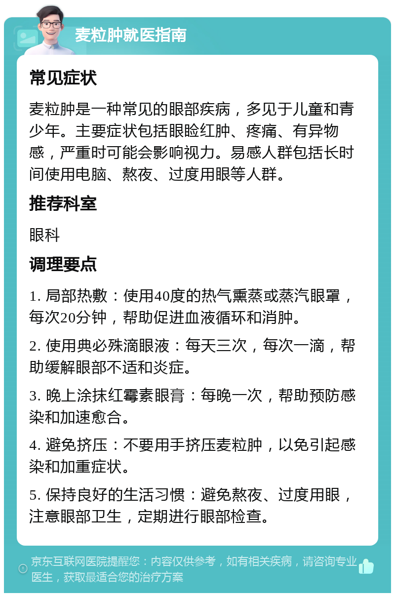 麦粒肿就医指南 常见症状 麦粒肿是一种常见的眼部疾病，多见于儿童和青少年。主要症状包括眼睑红肿、疼痛、有异物感，严重时可能会影响视力。易感人群包括长时间使用电脑、熬夜、过度用眼等人群。 推荐科室 眼科 调理要点 1. 局部热敷：使用40度的热气熏蒸或蒸汽眼罩，每次20分钟，帮助促进血液循环和消肿。 2. 使用典必殊滴眼液：每天三次，每次一滴，帮助缓解眼部不适和炎症。 3. 晚上涂抹红霉素眼膏：每晚一次，帮助预防感染和加速愈合。 4. 避免挤压：不要用手挤压麦粒肿，以免引起感染和加重症状。 5. 保持良好的生活习惯：避免熬夜、过度用眼，注意眼部卫生，定期进行眼部检查。