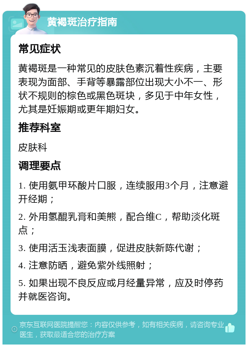 黄褐斑治疗指南 常见症状 黄褐斑是一种常见的皮肤色素沉着性疾病，主要表现为面部、手背等暴露部位出现大小不一、形状不规则的棕色或黑色斑块，多见于中年女性，尤其是妊娠期或更年期妇女。 推荐科室 皮肤科 调理要点 1. 使用氨甲环酸片口服，连续服用3个月，注意避开经期； 2. 外用氢醌乳膏和美熊，配合维C，帮助淡化斑点； 3. 使用活玉浅表面膜，促进皮肤新陈代谢； 4. 注意防晒，避免紫外线照射； 5. 如果出现不良反应或月经量异常，应及时停药并就医咨询。