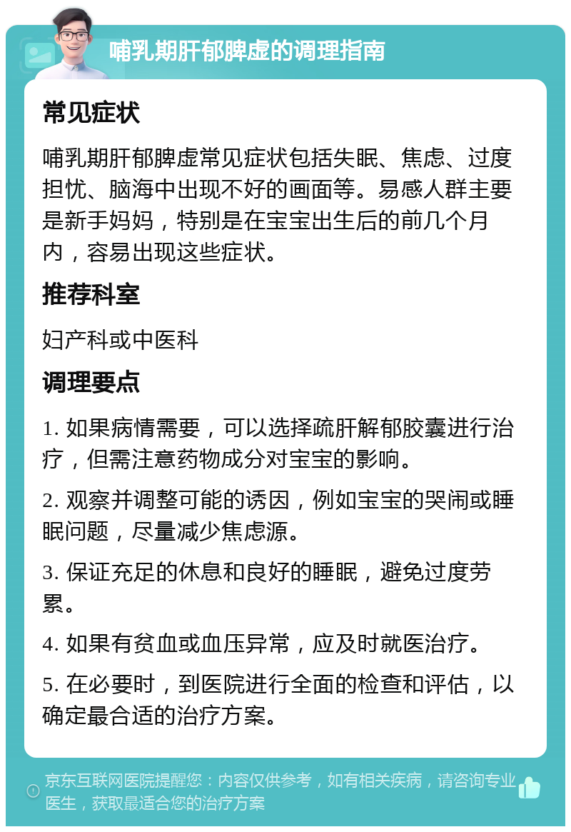 哺乳期肝郁脾虚的调理指南 常见症状 哺乳期肝郁脾虚常见症状包括失眠、焦虑、过度担忧、脑海中出现不好的画面等。易感人群主要是新手妈妈，特别是在宝宝出生后的前几个月内，容易出现这些症状。 推荐科室 妇产科或中医科 调理要点 1. 如果病情需要，可以选择疏肝解郁胶囊进行治疗，但需注意药物成分对宝宝的影响。 2. 观察并调整可能的诱因，例如宝宝的哭闹或睡眠问题，尽量减少焦虑源。 3. 保证充足的休息和良好的睡眠，避免过度劳累。 4. 如果有贫血或血压异常，应及时就医治疗。 5. 在必要时，到医院进行全面的检查和评估，以确定最合适的治疗方案。