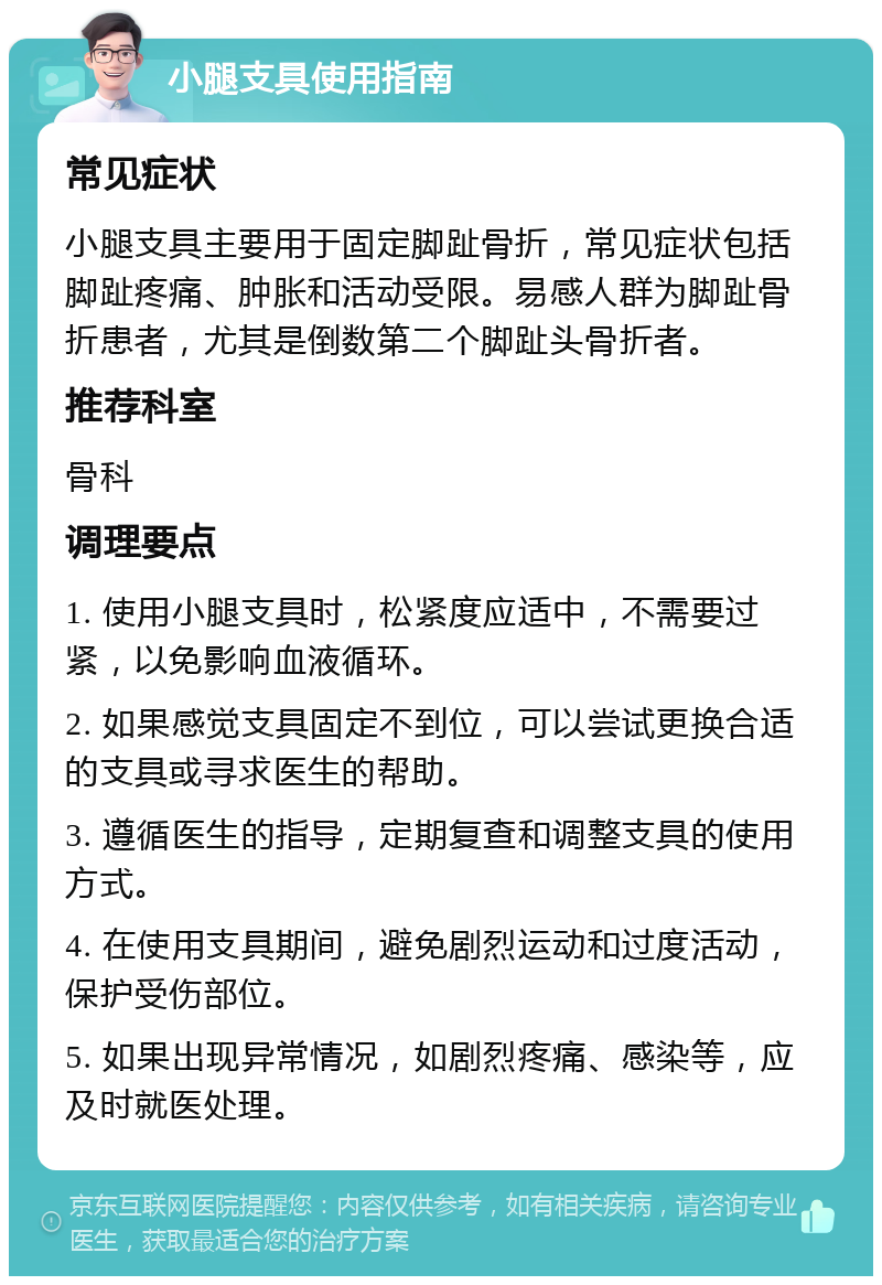 小腿支具使用指南 常见症状 小腿支具主要用于固定脚趾骨折，常见症状包括脚趾疼痛、肿胀和活动受限。易感人群为脚趾骨折患者，尤其是倒数第二个脚趾头骨折者。 推荐科室 骨科 调理要点 1. 使用小腿支具时，松紧度应适中，不需要过紧，以免影响血液循环。 2. 如果感觉支具固定不到位，可以尝试更换合适的支具或寻求医生的帮助。 3. 遵循医生的指导，定期复查和调整支具的使用方式。 4. 在使用支具期间，避免剧烈运动和过度活动，保护受伤部位。 5. 如果出现异常情况，如剧烈疼痛、感染等，应及时就医处理。