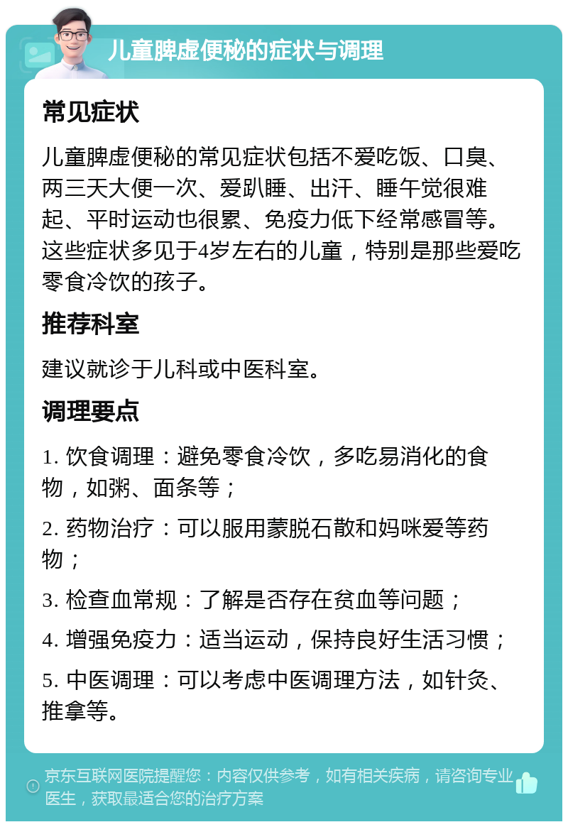 儿童脾虚便秘的症状与调理 常见症状 儿童脾虚便秘的常见症状包括不爱吃饭、口臭、两三天大便一次、爱趴睡、出汗、睡午觉很难起、平时运动也很累、免疫力低下经常感冒等。这些症状多见于4岁左右的儿童，特别是那些爱吃零食冷饮的孩子。 推荐科室 建议就诊于儿科或中医科室。 调理要点 1. 饮食调理：避免零食冷饮，多吃易消化的食物，如粥、面条等； 2. 药物治疗：可以服用蒙脱石散和妈咪爱等药物； 3. 检查血常规：了解是否存在贫血等问题； 4. 增强免疫力：适当运动，保持良好生活习惯； 5. 中医调理：可以考虑中医调理方法，如针灸、推拿等。