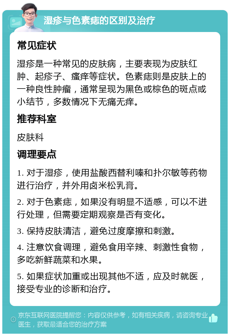 湿疹与色素痣的区别及治疗 常见症状 湿疹是一种常见的皮肤病，主要表现为皮肤红肿、起疹子、瘙痒等症状。色素痣则是皮肤上的一种良性肿瘤，通常呈现为黑色或棕色的斑点或小结节，多数情况下无痛无痒。 推荐科室 皮肤科 调理要点 1. 对于湿疹，使用盐酸西替利嗪和扑尔敏等药物进行治疗，并外用卤米松乳膏。 2. 对于色素痣，如果没有明显不适感，可以不进行处理，但需要定期观察是否有变化。 3. 保持皮肤清洁，避免过度摩擦和刺激。 4. 注意饮食调理，避免食用辛辣、刺激性食物，多吃新鲜蔬菜和水果。 5. 如果症状加重或出现其他不适，应及时就医，接受专业的诊断和治疗。