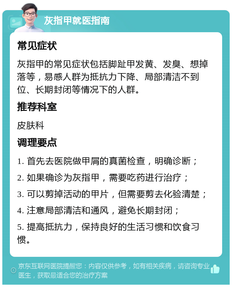 灰指甲就医指南 常见症状 灰指甲的常见症状包括脚趾甲发黄、发臭、想掉落等，易感人群为抵抗力下降、局部清洁不到位、长期封闭等情况下的人群。 推荐科室 皮肤科 调理要点 1. 首先去医院做甲屑的真菌检查，明确诊断； 2. 如果确诊为灰指甲，需要吃药进行治疗； 3. 可以剪掉活动的甲片，但需要剪去化验清楚； 4. 注意局部清洁和通风，避免长期封闭； 5. 提高抵抗力，保持良好的生活习惯和饮食习惯。