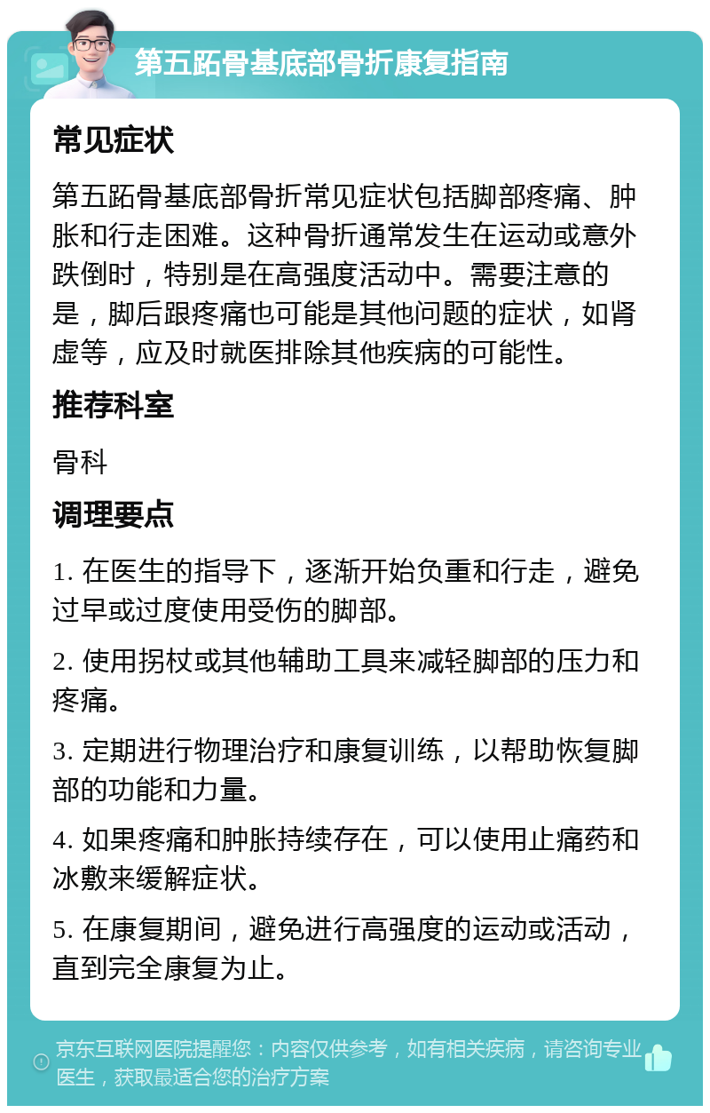 第五跖骨基底部骨折康复指南 常见症状 第五跖骨基底部骨折常见症状包括脚部疼痛、肿胀和行走困难。这种骨折通常发生在运动或意外跌倒时，特别是在高强度活动中。需要注意的是，脚后跟疼痛也可能是其他问题的症状，如肾虚等，应及时就医排除其他疾病的可能性。 推荐科室 骨科 调理要点 1. 在医生的指导下，逐渐开始负重和行走，避免过早或过度使用受伤的脚部。 2. 使用拐杖或其他辅助工具来减轻脚部的压力和疼痛。 3. 定期进行物理治疗和康复训练，以帮助恢复脚部的功能和力量。 4. 如果疼痛和肿胀持续存在，可以使用止痛药和冰敷来缓解症状。 5. 在康复期间，避免进行高强度的运动或活动，直到完全康复为止。