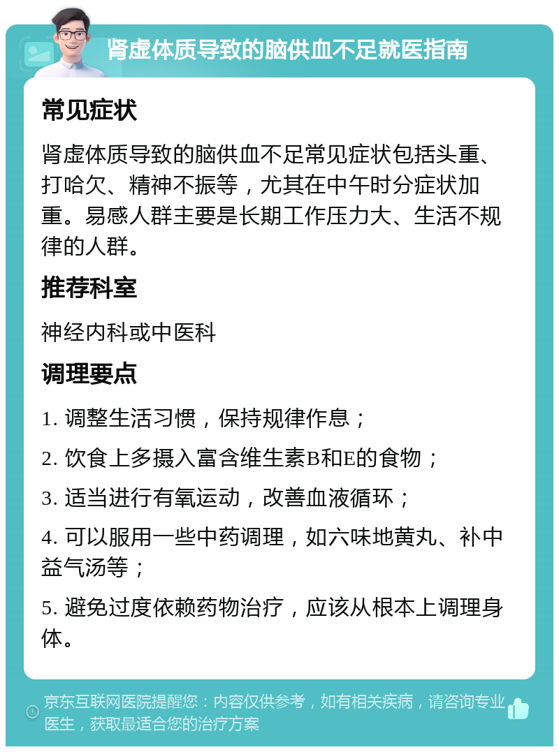 肾虚体质导致的脑供血不足就医指南 常见症状 肾虚体质导致的脑供血不足常见症状包括头重、打哈欠、精神不振等，尤其在中午时分症状加重。易感人群主要是长期工作压力大、生活不规律的人群。 推荐科室 神经内科或中医科 调理要点 1. 调整生活习惯，保持规律作息； 2. 饮食上多摄入富含维生素B和E的食物； 3. 适当进行有氧运动，改善血液循环； 4. 可以服用一些中药调理，如六味地黄丸、补中益气汤等； 5. 避免过度依赖药物治疗，应该从根本上调理身体。