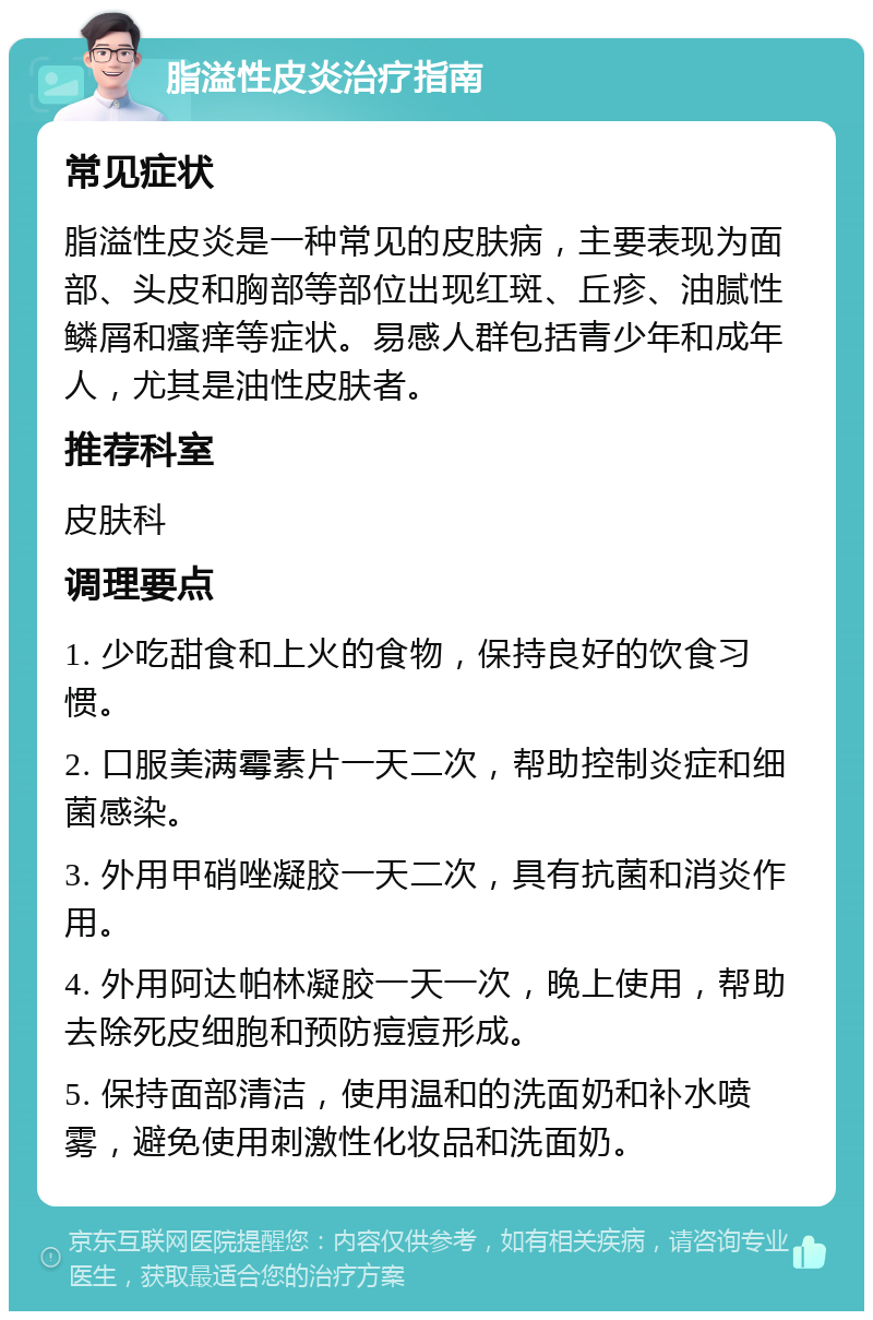 脂溢性皮炎治疗指南 常见症状 脂溢性皮炎是一种常见的皮肤病，主要表现为面部、头皮和胸部等部位出现红斑、丘疹、油腻性鳞屑和瘙痒等症状。易感人群包括青少年和成年人，尤其是油性皮肤者。 推荐科室 皮肤科 调理要点 1. 少吃甜食和上火的食物，保持良好的饮食习惯。 2. 口服美满霉素片一天二次，帮助控制炎症和细菌感染。 3. 外用甲硝唑凝胶一天二次，具有抗菌和消炎作用。 4. 外用阿达帕林凝胶一天一次，晚上使用，帮助去除死皮细胞和预防痘痘形成。 5. 保持面部清洁，使用温和的洗面奶和补水喷雾，避免使用刺激性化妆品和洗面奶。